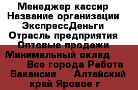 Менеджер-кассир › Название организации ­ ЭкспрессДеньги › Отрасль предприятия ­ Оптовые продажи › Минимальный оклад ­ 18 000 - Все города Работа » Вакансии   . Алтайский край,Яровое г.